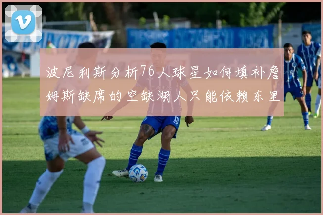波尼利斯分析76人球星如何填补詹姆斯缺席的空缺湖人只能依赖东里表现