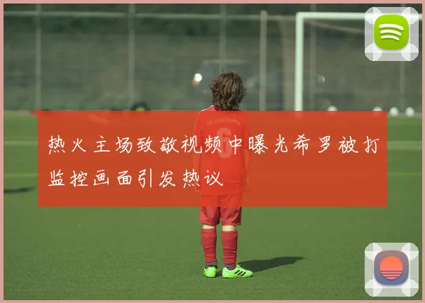 热火主场致敬视频中曝光希罗被打监控画面引发热议